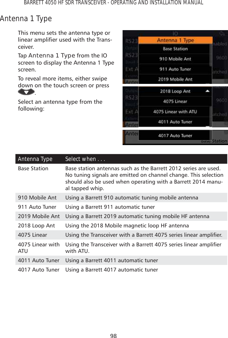98BARRETT 4050 HF SDR TRANSCEIVER - OPERATING AND INSTALLATION MANUALAntenna 1 TypeThis menu sets the antenna type or OLQHDUDPSOLÀHUXVHGZLWKWKH7UDQV-ceiver.Tap   Antenna 1 Type from the IO screen to display the Antenna 1 Type screen. To reveal more items, either swipe down on the touch screen or press .Select an antenna type from the following: Antenna Type Select when . . . Base Station Base station antennas such as the Barrett 2012 series are used. No tuning signals are emitted on channel change. This selection should also be used when operating with a Barrett 2014 manu-al tapped whip.910 Mobile Ant Using a Barrett 910 automatic tuning mobile antenna911 Auto Tuner Using a Barrett 911 automatic tuner2019 Mobile Ant Using a Barrett 2019 automatic tuning mobile HF antenna2018 Loop Ant Using the 2018 Mobile magnetic loop HF antenna4075 Linear 8VLQJWKH7UDQVFHLYHUZLWKD%DUUHWWVHULHVOLQHDUDPSOLÀHU4075 Linear with ATU8VLQJWKH7UDQVFHLYHUZLWKD%DUUHWWVHULHVOLQHDUDPSOLÀHUwith ATU. 4011 Auto Tuner Using a Barrett 4011 automatic tuner4017 Auto Tuner Using a Barrett 4017 automatic tuner