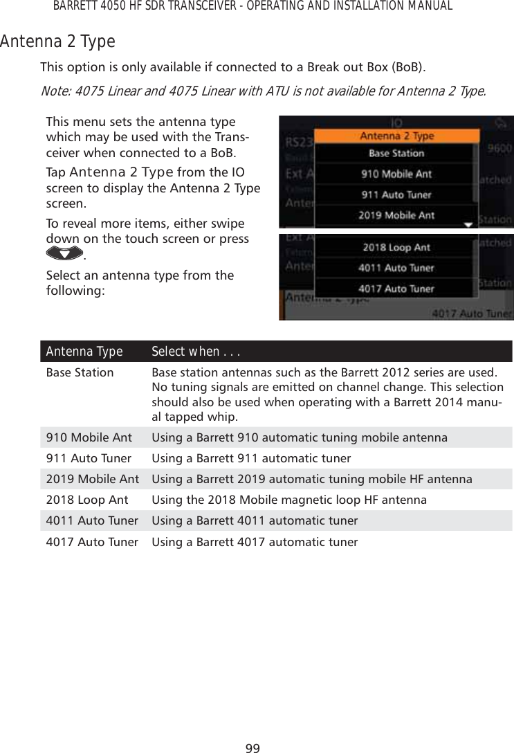 99BARRETT 4050 HF SDR TRANSCEIVER - OPERATING AND INSTALLATION MANUALAntenna 2 TypeThis option is only available if connected to a Break out Box (BoB). Note: 4075 Linear and 4075 Linear with ATU is not available for Antenna 2 Type.This menu sets the antenna type which may be used with the Trans-ceiver when connected to a BoB.Tap   Antenna 2 Type from the IO screen to display the Antenna 2 Type screen. To reveal more items, either swipe down on the touch screen or press .Select an antenna type from the following:Antenna Type Select when . . . Base Station Base station antennas such as the Barrett 2012 series are used. No tuning signals are emitted on channel change. This selection should also be used when operating with a Barrett 2014 manu-al tapped whip.910 Mobile Ant Using a Barrett 910 automatic tuning mobile antenna911 Auto Tuner Using a Barrett 911 automatic tuner2019 Mobile Ant Using a Barrett 2019 automatic tuning mobile HF antenna2018 Loop Ant Using the 2018 Mobile magnetic loop HF antenna4011 Auto Tuner Using a Barrett 4011 automatic tuner4017 Auto Tuner Using a Barrett 4017 automatic tuner