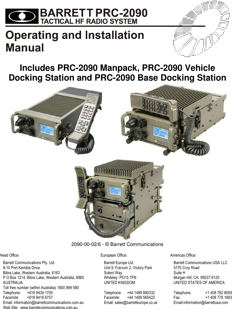     Includes PRC-2090 Manpack, PRC-2090 Vehicle Docking Station and PRC-2090 Base Docking Station      2090-00-02/6 - © Barrett Communications  Head Office: European Office: Americas Office:    Barrett Communications Pty. Ltd. Barrett Europe Ltd. Barrett Communications USA LLC 8-10 Port Kembla Drive Unit 9, Fulcrum 2, Victory Park 5770 Croy Road Bibra Lake, Western Australia, 6163 Solent Way Suite H P O Box 1214, Bibra Lake, Western Australia, 6965 Whiteley  PO15 7FN Morgan Hill, CA. 95037-9120 AUSTRALIA UNITED KINGDOM UNITED STATES OF AMERICA Toll free number (within Australia) 1800 999 580   Telephone:  +618 9434 1700 Telephone:  +44 1489 880332 Telephone:  +1 408 782 8000 Facsimile:  +618 9418 6757 Facsimile:  +44 1489 565422 Fax: +1 408 778 1683 Email: information@barrettcommunications.com.au Email: sales@barretteurope.co.uk Email:information@barrettusa.com Web Site:  www.barrettcommunications.com.au   