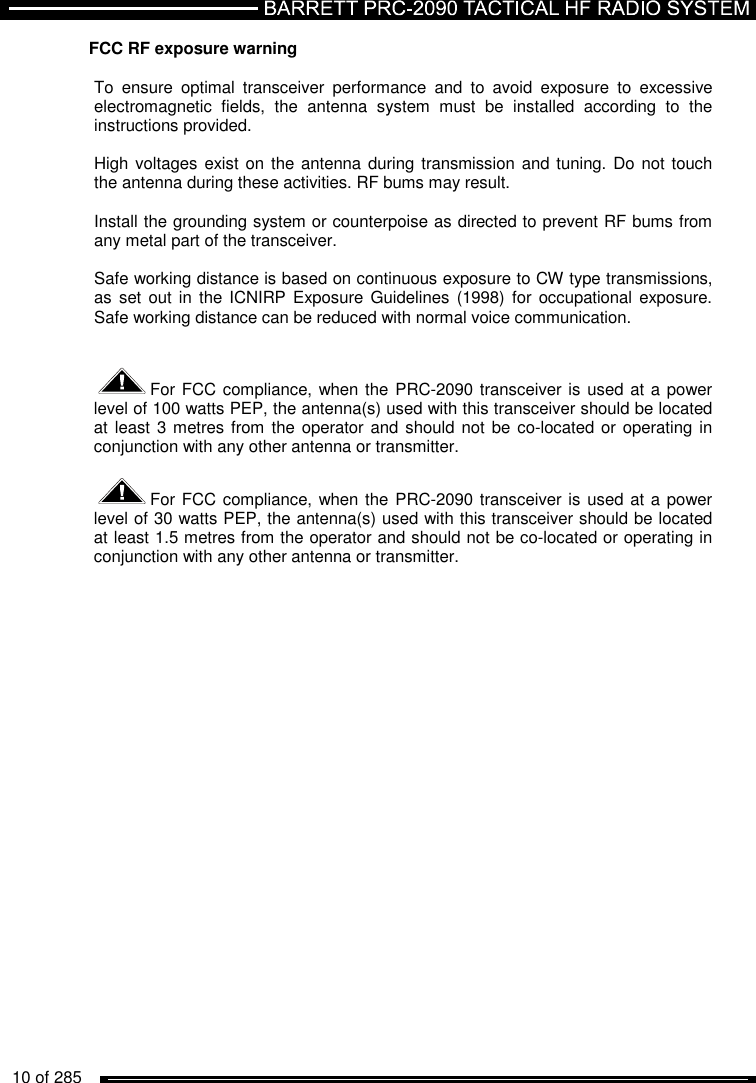   10 of 285          FCC RF exposure warning  To  ensure  optimal  transceiver  performance  and  to  avoid  exposure  to  excessive electromagnetic  fields,  the  antenna  system  must  be  installed  according  to  the instructions provided.   High voltages exist on the antenna during transmission and tuning. Do not touch the antenna during these activities. RF bums may result.   Install the grounding system or counterpoise as directed to prevent RF bums from any metal part of the transceiver.   Safe working distance is based on continuous exposure to CW type transmissions, as  set out in the ICNIRP Exposure Guidelines  (1998)  for occupational  exposure. Safe working distance can be reduced with normal voice communication.    For FCC compliance, when the PRC-2090 transceiver is used at a power level of 100 watts PEP, the antenna(s) used with this transceiver should be located at least 3 metres from the operator and should not  be co-located or  operating in conjunction with any other antenna or transmitter.  For FCC compliance, when the PRC-2090 transceiver is used at a power level of 30 watts PEP, the antenna(s) used with this transceiver should be located at least 1.5 metres from the operator and should not be co-located or operating in conjunction with any other antenna or transmitter.   