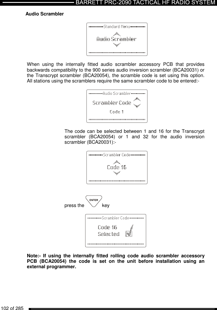   102 of 285          Audio Scrambler     When  using  the  internally  fitted  audio  scrambler  accessory  PCB  that  provides backwards compatibility to the 900 series audio inversion scrambler (BCA20031) or the Transcrypt scrambler (BCA20054), the scramble code is set using this option. All stations using the scramblers require the same scrambler code to be entered:-      The code can be selected between 1 and  16 for the Transcrypt scrambler  (BCA20054)  or  1  and  32  for  the  audio  inversion scrambler (BCA20031):-       press the  key    Note:-  If  using  the  internally  fitted  rolling  code  audio  scrambler  accessory PCB  (BCA20054)  the  code  is  set  on  the  unit  before  installation  using  an external programmer.   