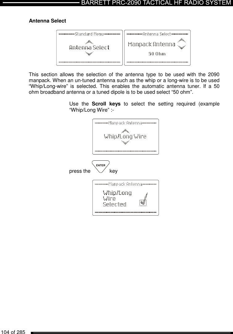   104 of 285           Antenna Select      This  section  allows  the  selection  of  the  antenna  type  to  be  used  with  the  2090 manpack. When an un-tuned antenna such as the whip or a long-wire is to be used “Whip/Long-wire”  is  selected.  This  enables  the  automatic  antenna  tuner.  If  a  50 ohm broadband antenna or a tuned dipole is to be used select “50 ohm”.  Use  the  Scroll  keys  to  select  the  setting  required  (example “Whip/Long Wire” :-    press the  key   