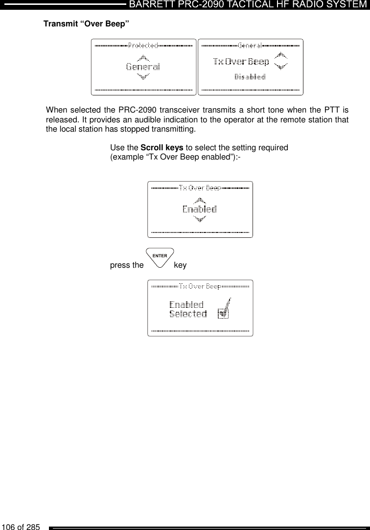   106 of 285          Transmit “Over Beep”    When selected the PRC-2090 transceiver transmits a short tone when the PTT is released. It provides an audible indication to the operator at the remote station that the local station has stopped transmitting.  Use the Scroll keys to select the setting required  (example “Tx Over Beep enabled”):-       press the  key            