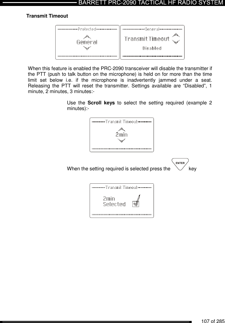          107 of 285               Transmit Timeout    When this feature is enabled the PRC-2090 transceiver will disable the transmitter if the PTT (push to talk button on the microphone) is held on for more than the time limit  set  below  i.e.  if  the  microphone  is  inadvertently  jammed  under  a  seat. Releasing the PTT  will reset  the  transmitter. Settings  available  are “Disabled”,  1 minute, 2 minutes, 3 minutes:-  Use  the  Scroll  keys  to  select  the  setting  required  (example  2 minutes):-      When the setting required is selected press the  key       