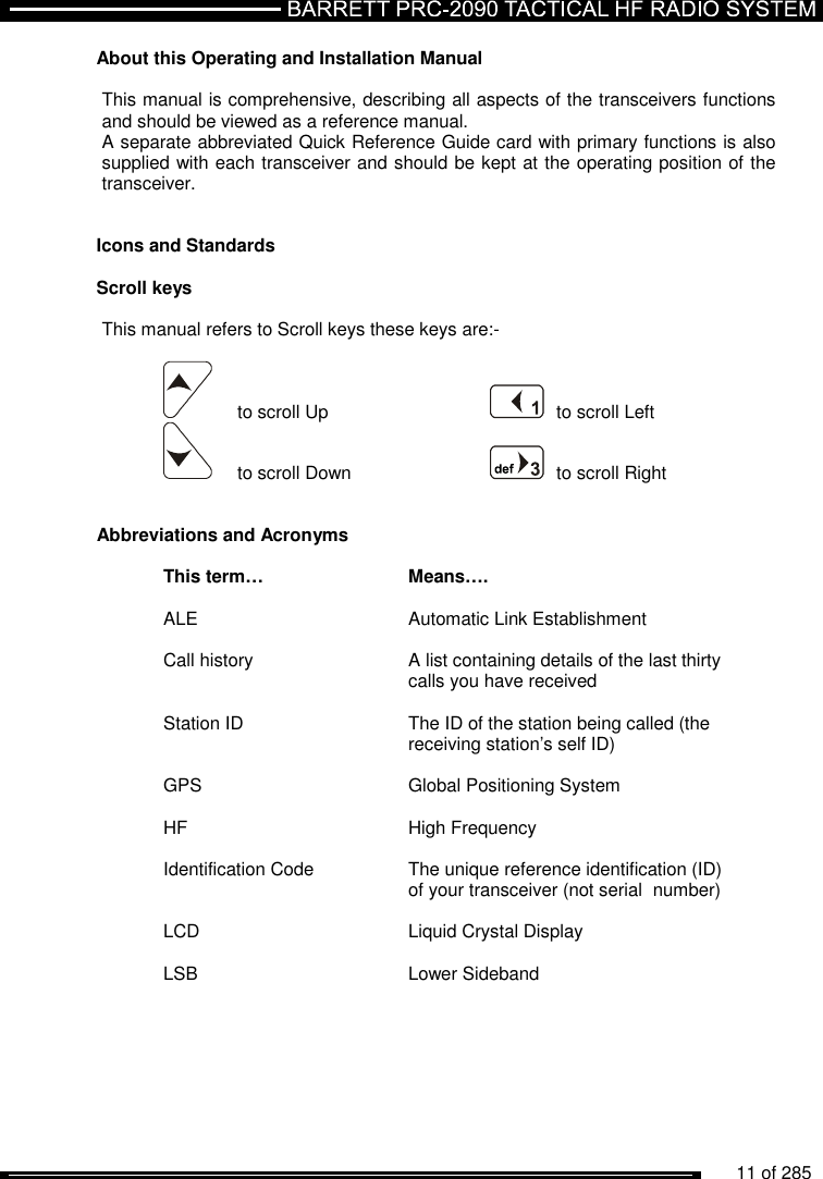          11 of 285               About this Operating and Installation Manual   This manual is comprehensive, describing all aspects of the transceivers functions and should be viewed as a reference manual.  A separate abbreviated Quick Reference Guide card with primary functions is also supplied with each transceiver and should be kept at the operating position of the transceiver.   Icons and Standards  Scroll keys  This manual refers to Scroll keys these keys are:-         to scroll Up     to scroll Left        to scroll Down      to scroll Right   Abbreviations and Acronyms  This term… Means….  ALE  Automatic Link Establishment  Call history  A list containing details of the last thirty    calls you have received  Station ID  The ID of the station being called (the    receiving station’s self ID)  GPS  Global Positioning System  HF  High Frequency  Identification Code  The unique reference identification (ID)    of your transceiver (not serial  number)  LCD  Liquid Crystal Display  LSB   Lower Sideband  