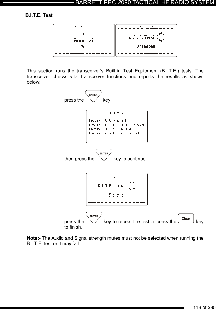          113 of 285               B.I.T.E. Test     This  section  runs  the  transceiver’s  Built-in  Test  Equipment  (B.I.T.E.)  tests.  The transceiver  checks  vital  transceiver  functions  and  reports  the  results  as  shown below:-   press the   key      then press the   key to continue:-       press the   key to repeat the test or press the   key to finish.  Note:- The Audio and Signal strength mutes must not be selected when running the B.I.T.E. test or it may fail.  