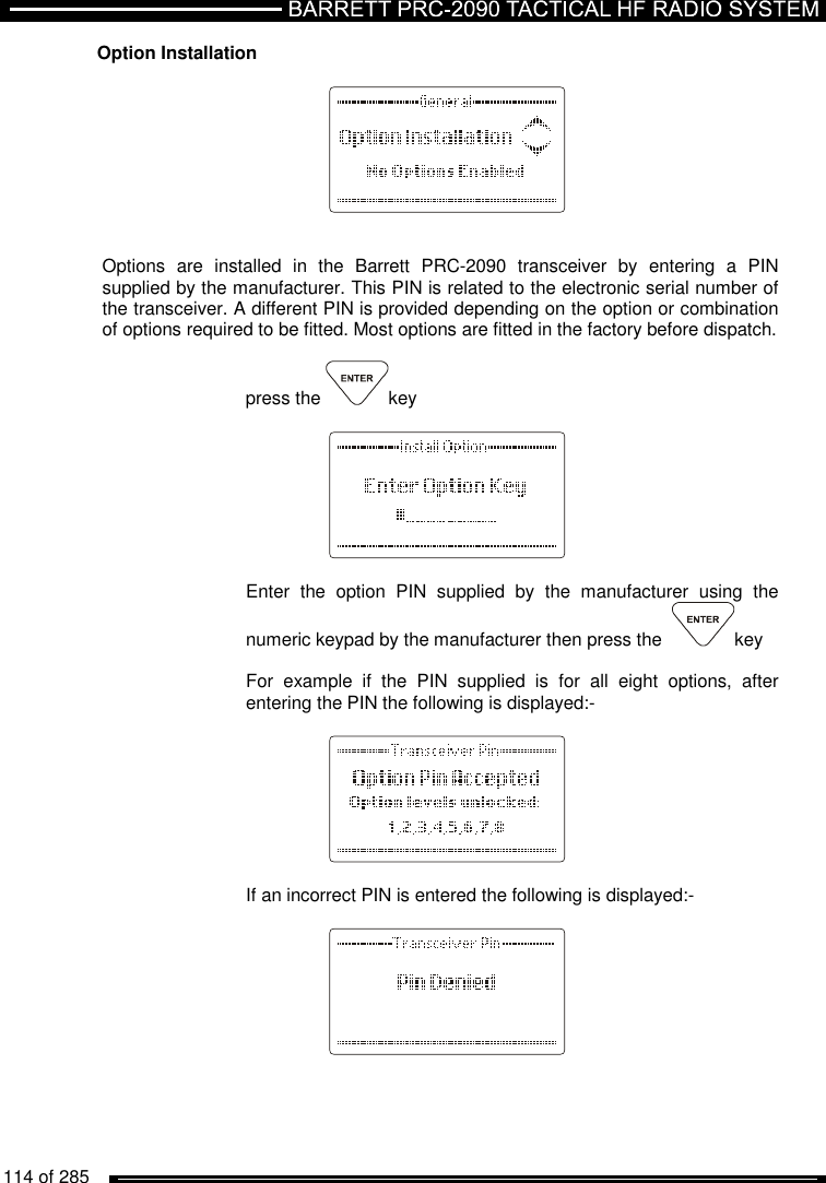   114 of 285          Option Installation          Options  are  installed  in  the  Barrett  PRC-2090  transceiver  by  entering  a  PIN supplied by the manufacturer. This PIN is related to the electronic serial number of the transceiver. A different PIN is provided depending on the option or combination of options required to be fitted. Most options are fitted in the factory before dispatch.  press the  key      Enter  the  option  PIN  supplied  by  the  manufacturer  using  the numeric keypad by the manufacturer then press the   key  For  example  if  the  PIN  supplied  is  for  all  eight  options,  after entering the PIN the following is displayed:-      If an incorrect PIN is entered the following is displayed:-     