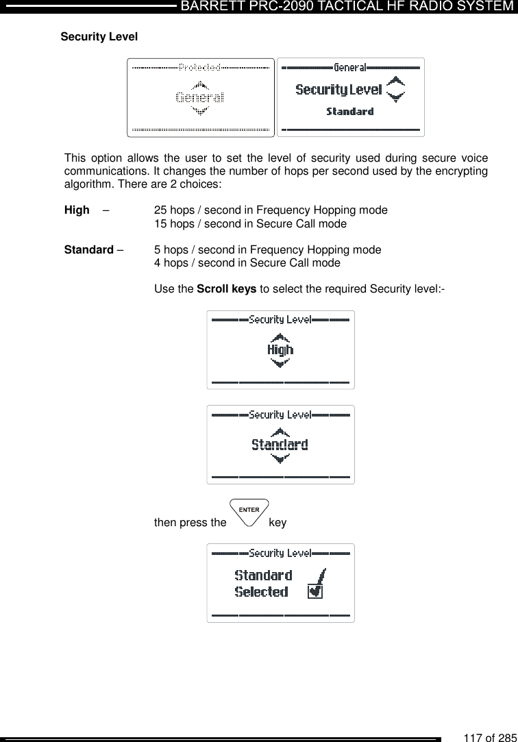          117 of 285               Security Level    This  option allows  the  user  to  set the level  of  security used  during  secure voice communications. It changes the number of hops per second used by the encrypting algorithm. There are 2 choices:  High   –  25 hops / second in Frequency Hopping mode  15 hops / second in Secure Call mode  Standard –  5 hops / second in Frequency Hopping mode  4 hops / second in Secure Call mode  Use the Scroll keys to select the required Security level:-       then press the  key     