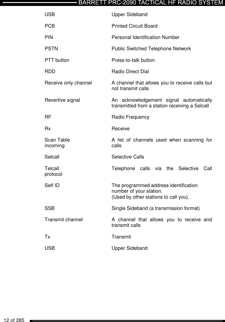   12 of 285          USB  Upper Sideband  PCB  Printed Circuit Board  PIN  Personal Identification Number  PSTN  Public Switched Telephone Network  PTT button  Press-to-talk button  RDD  Radio Direct Dial  Receive only channel  A channel that allows you to receive calls but   not transmit calls  Revertive signal  An  acknowledgement  signal  automatically   transmitted from a station receiving a Selcall  RF  Radio Frequency  Rx  Receive  Scan Table  A  list  of  channels  used  when  scanning  for incoming   calls  Selcall  Selective Calls  Telcall  Telephone  calls  via  the  Selective  Call protocol  Self ID  The programmed address identification    number of your station.   (Used by other stations to call you).  SSB  Single Sideband (a transmission format)  Transmit channel  A  channel  that  allows  you  to  receive  and   transmit calls  Tx  Transmit  USB  Upper Sideband 