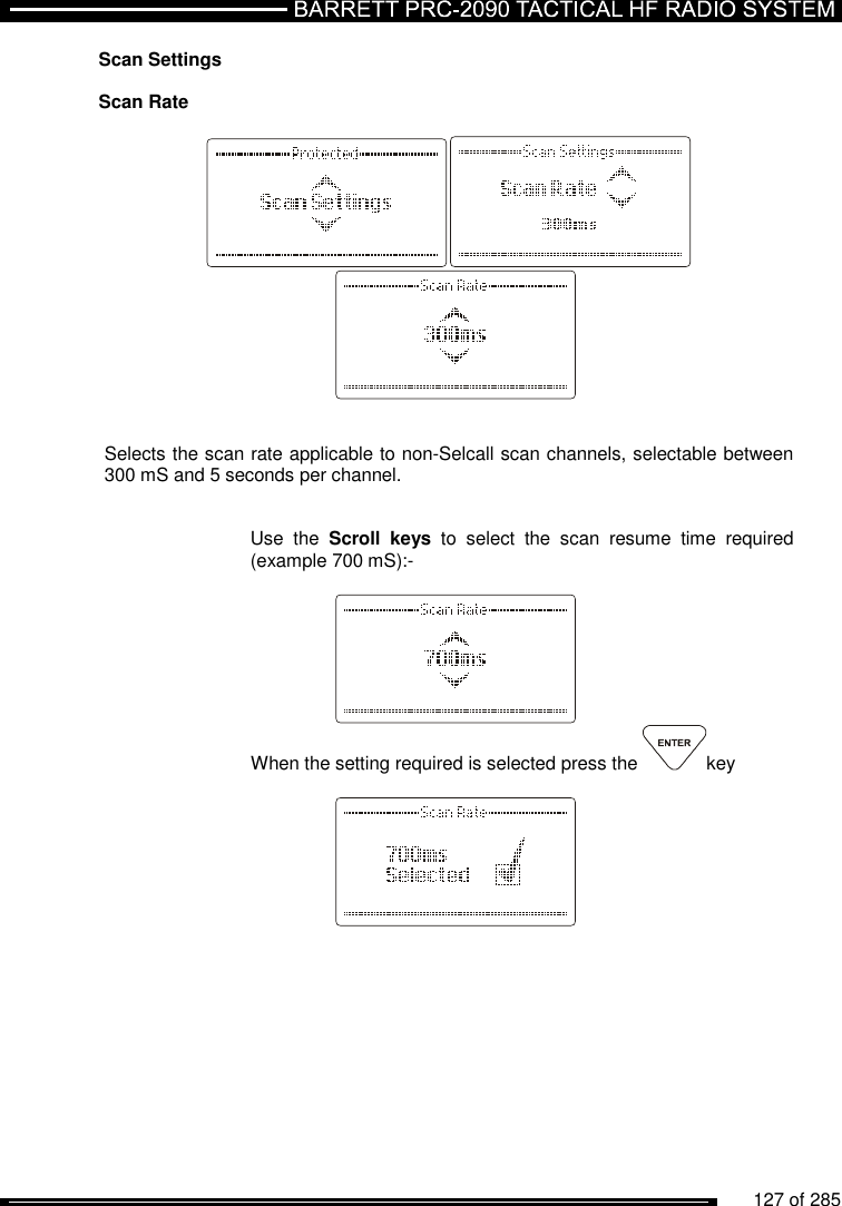          127 of 285               Scan Settings  Scan Rate            Selects the scan rate applicable to non-Selcall scan channels, selectable between 300 mS and 5 seconds per channel.   Use  the  Scroll  keys  to  select  the  scan  resume  time  required (example 700 mS):-    When the setting required is selected press the  key      