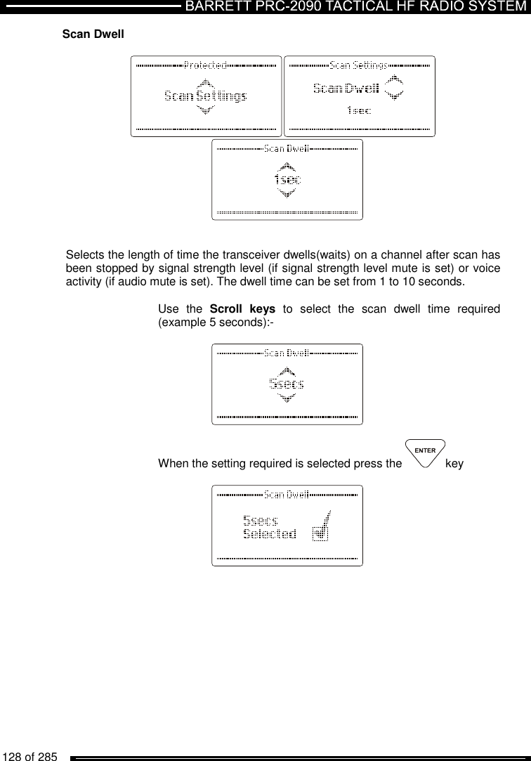   128 of 285          Scan Dwell            Selects the length of time the transceiver dwells(waits) on a channel after scan has been stopped by signal strength level (if signal strength level mute is set) or voice activity (if audio mute is set). The dwell time can be set from 1 to 10 seconds.   Use  the  Scroll  keys  to  select  the  scan  dwell  time  required (example 5 seconds):-     When the setting required is selected press the  key       