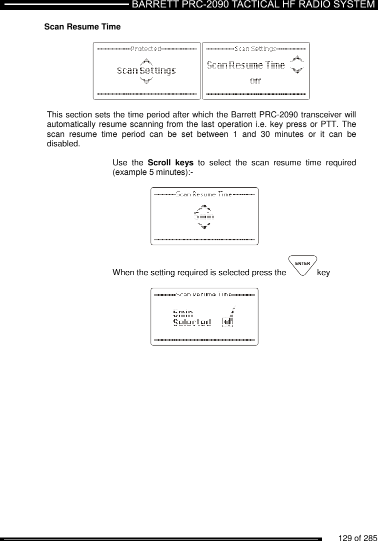          129 of 285               Scan Resume Time    This section sets the time period after which the Barrett PRC-2090 transceiver will automatically resume scanning from the last operation i.e. key press or PTT. The scan  resume  time  period  can  be  set  between  1  and  30  minutes  or  it  can  be disabled.   Use  the  Scroll  keys  to  select  the  scan  resume  time  required (example 5 minutes):-      When the setting required is selected press the  key      