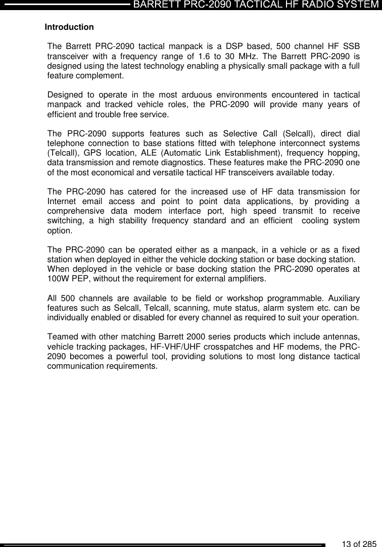          13 of 285               Introduction  The  Barrett  PRC-2090  tactical  manpack  is  a  DSP  based,  500  channel  HF  SSB transceiver  with  a  frequency  range  of  1.6  to  30  MHz.  The  Barrett  PRC-2090  is designed using the latest technology enabling a physically small package with a full feature complement.   Designed  to  operate  in  the  most  arduous  environments  encountered  in  tactical manpack  and  tracked  vehicle  roles,  the  PRC-2090  will  provide  many  years  of efficient and trouble free service.  The  PRC-2090  supports  features  such  as  Selective  Call  (Selcall),  direct  dial telephone connection to  base stations fitted  with  telephone interconnect systems (Telcall),  GPS  location,  ALE  (Automatic  Link  Establishment),  frequency  hopping, data transmission and remote diagnostics. These features make the PRC-2090 one of the most economical and versatile tactical HF transceivers available today.  The  PRC-2090  has  catered  for  the  increased  use  of  HF  data  transmission  for Internet  email  access  and  point  to  point  data  applications,  by  providing  a comprehensive  data  modem  interface  port,  high  speed  transmit  to  receive switching,  a  high  stability  frequency  standard  and  an  efficient    cooling  system option.  The PRC-2090  can be  operated either  as a manpack,  in a  vehicle or as  a fixed station when deployed in either the vehicle docking station or base docking station. When deployed in the vehicle or base docking station the PRC-2090 operates at 100W PEP, without the requirement for external amplifiers.  All  500  channels  are  available  to  be  field  or  workshop  programmable.  Auxiliary features such as Selcall, Telcall, scanning, mute status, alarm system etc. can be individually enabled or disabled for every channel as required to suit your operation.  Teamed with other matching Barrett 2000 series products which include antennas,  vehicle tracking packages, HF-VHF/UHF crosspatches and HF modems, the PRC-2090 becomes  a  powerful  tool,  providing solutions  to most  long distance  tactical communication requirements.  