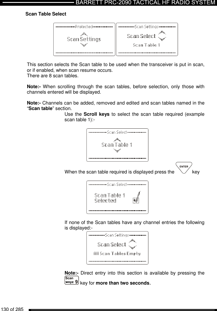   130 of 285          Scan Table Select    This section selects the Scan table to be used when the transceiver is put in scan, or if enabled, when scan resume occurs.  There are 8 scan tables.   Note:- When  scrolling  through  the  scan  tables,  before  selection, only  those  with channels entered will be displayed.   Note:- Channels can be added, removed and edited and scan tables named in the “Scan table” section. Use the Scroll keys  to select the scan table required (example scan table 1):-     When the scan table required is displayed press the  key      If none of the Scan tables have any channel entries the following is displayed:-     Note:- Direct  entry into this  section  is available by  pressing the  key for more than two seconds. 