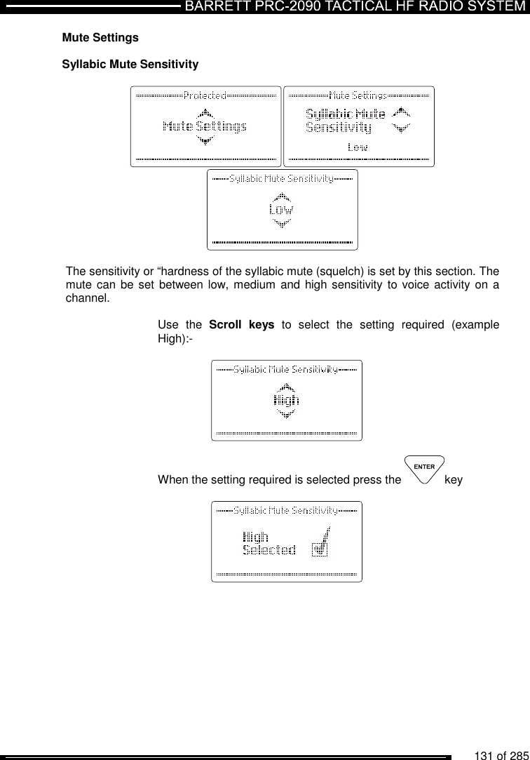          131 of 285               Mute Settings  Syllabic Mute Sensitivity     The sensitivity or “hardness of the syllabic mute (squelch) is set by this section. The mute can  be set between low, medium and  high sensitivity to voice activity  on a channel.  Use  the  Scroll  keys  to  select  the  setting  required  (example High):-      When the setting required is selected press the  key     