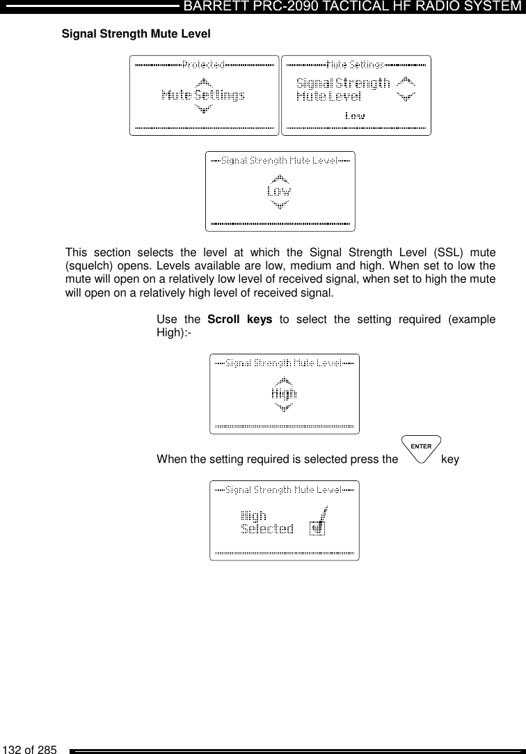   132 of 285          Signal Strength Mute Level      This  section  selects  the  level  at  which  the  Signal  Strength  Level  (SSL)  mute (squelch) opens. Levels available are low, medium and high. When set to low the mute will open on a relatively low level of received signal, when set to high the mute will open on a relatively high level of received signal.  Use  the  Scroll  keys  to  select  the  setting  required  (example High):-     When the setting required is selected press the  key     