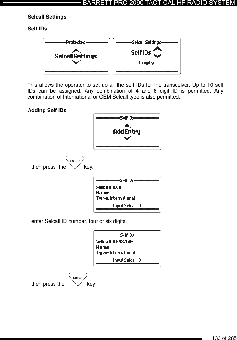          133 of 285               Selcall Settings  Self IDs      This allows the operator to set up all the self IDs for the transceiver. Up to 10 self IDs  can  be  assigned.  Any  combination  of  4  and  6  digit  ID  is  permitted.  Any combination of International or OEM Selcall type is also permitted.  Adding Self IDs   then press  the key.    enter Selcall ID number, four or six digits.    then press the    key.  