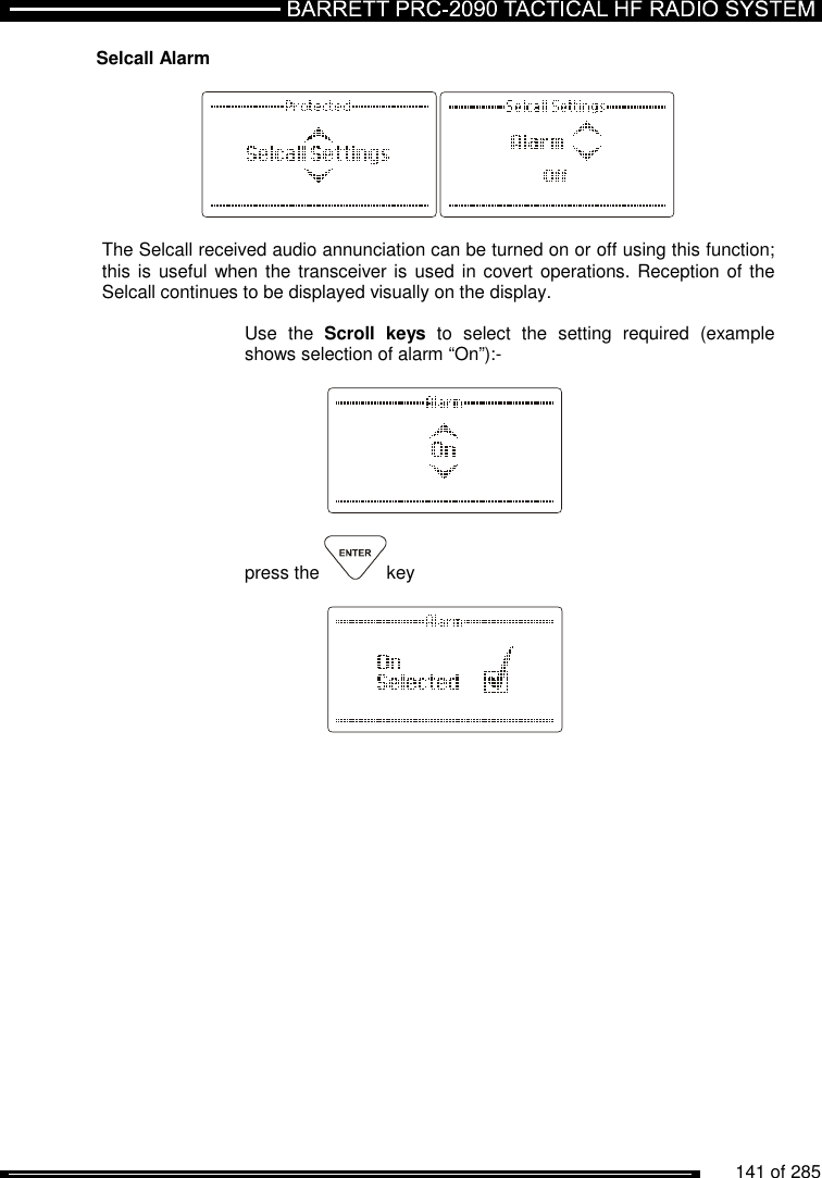          141 of 285               Selcall Alarm    The Selcall received audio annunciation can be turned on or off using this function; this is  useful when the transceiver is used  in covert operations. Reception  of the Selcall continues to be displayed visually on the display.   Use  the  Scroll  keys  to  select  the  setting  required  (example shows selection of alarm “On”):-      press the  key     