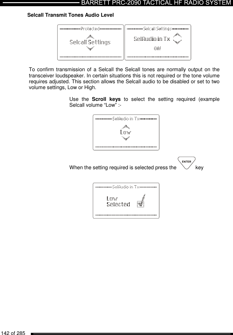   142 of 285          Selcall Transmit Tones Audio Level    To confirm transmission of  a Selcall the Selcall tones are normally output on the transceiver loudspeaker. In certain situations this is not required or the tone volume requires adjusted. This section allows the Selcall audio to be disabled or set to two volume settings, Low or High.  Use  the  Scroll  keys  to  select  the  setting  required  (example Selcall volume “Low” :-      When the setting required is selected press the  key      