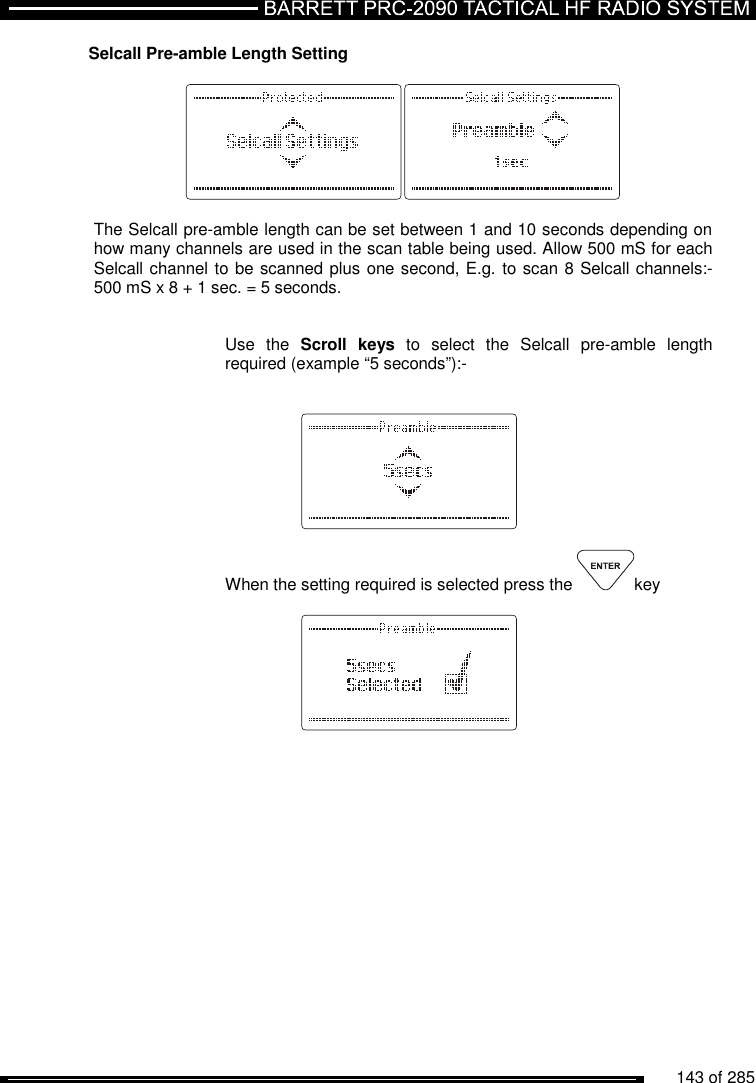          143 of 285               Selcall Pre-amble Length Setting    The Selcall pre-amble length can be set between 1 and 10 seconds depending on how many channels are used in the scan table being used. Allow 500 mS for each Selcall channel to be scanned plus one second, E.g. to scan 8 Selcall channels:- 500 mS x 8 + 1 sec. = 5 seconds.   Use  the  Scroll  keys  to  select  the  Selcall  pre-amble  length required (example “5 seconds”):-       When the setting required is selected press the  key     