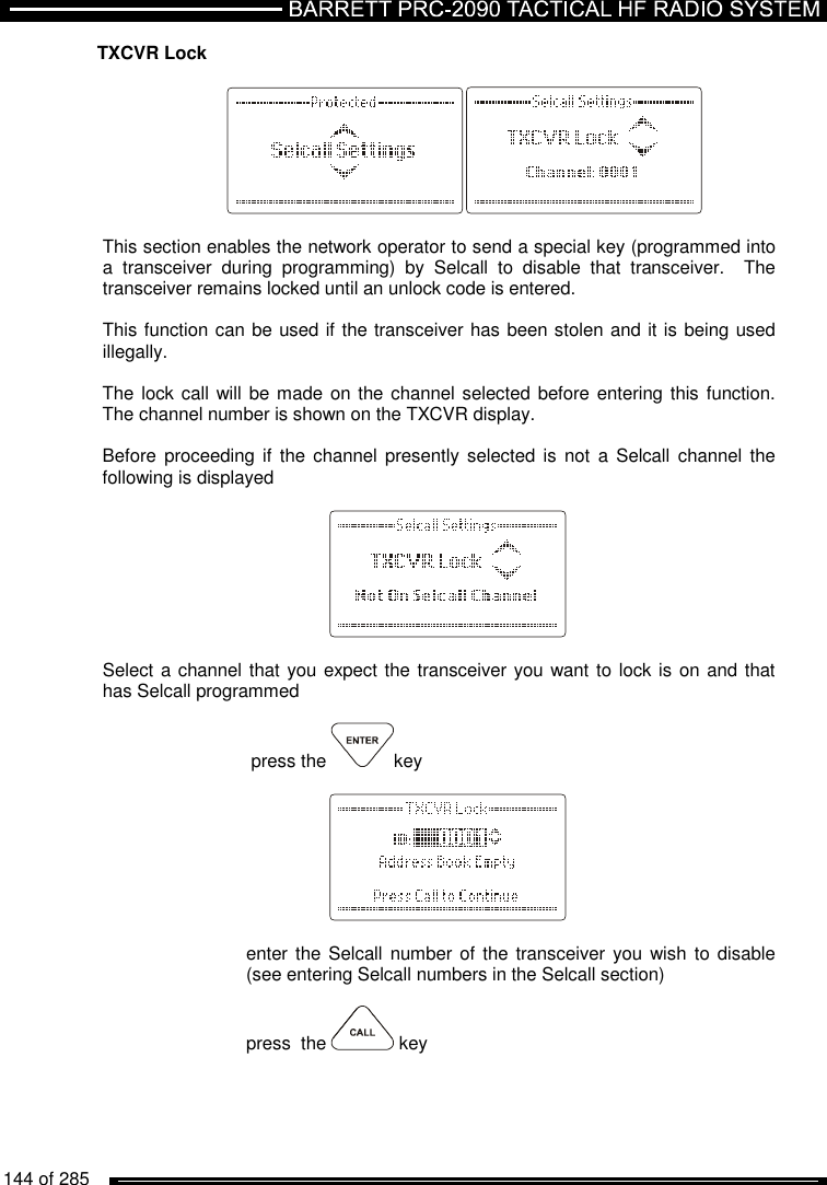   144 of 285          TXCVR Lock    This section enables the network operator to send a special key (programmed into a  transceiver  during  programming)  by  Selcall  to  disable  that  transceiver.    The transceiver remains locked until an unlock code is entered.   This function can be used if the transceiver has been stolen and it is being used illegally.    The lock call will be made on the channel selected before entering this function. The channel number is shown on the TXCVR display.  Before  proceeding  if  the  channel  presently selected is  not  a Selcall  channel the following is displayed      Select a channel that you expect the transceiver you want to lock is on and that has Selcall programmed   press the  key       enter the  Selcall number of  the transceiver you  wish  to disable (see entering Selcall numbers in the Selcall section)  press  the   key  
