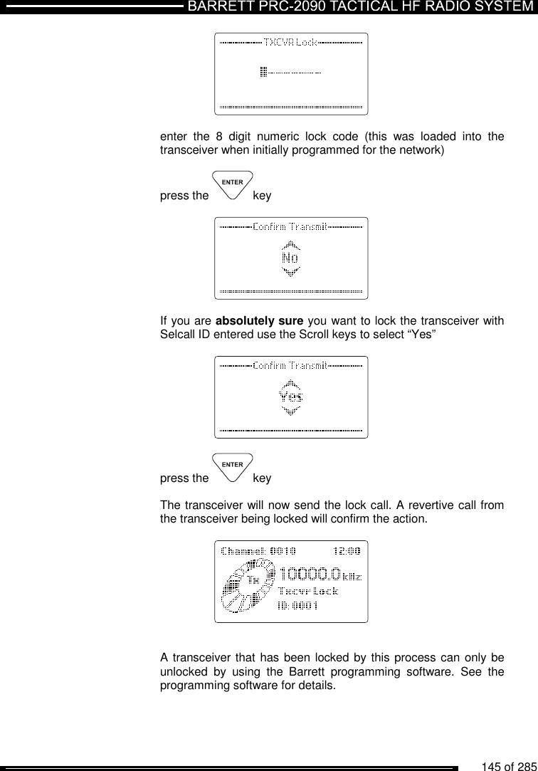          145 of 285                   enter  the  8  digit  numeric  lock  code  (this  was  loaded  into  the transceiver when initially programmed for the network)  press the  key        If you are absolutely sure you want to lock the transceiver with Selcall ID entered use the Scroll keys to select “Yes”      press the  key   The transceiver will now send the lock call. A revertive call from the transceiver being locked will confirm the action.       A transceiver that has been locked by this process can only be unlocked  by  using  the  Barrett  programming  software.  See  the programming software for details.  