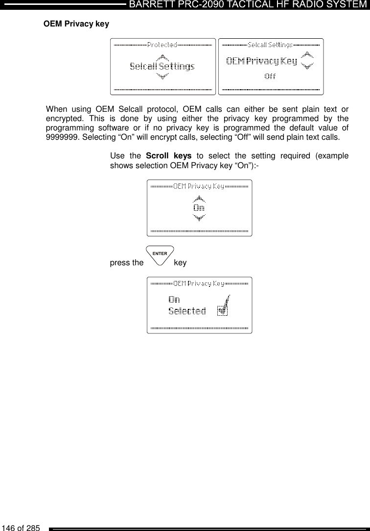   146 of 285          OEM Privacy key          When  using  OEM  Selcall  protocol,  OEM  calls  can  either  be  sent  plain  text  or encrypted.  This  is  done  by  using  either  the  privacy  key  programmed  by  the programming  software  or  if  no  privacy  key  is  programmed  the  default  value  of 9999999. Selecting “On” will encrypt calls, selecting “Off” will send plain text calls.  Use  the  Scroll  keys  to  select  the  setting  required  (example shows selection OEM Privacy key “On”):-      press the  key     