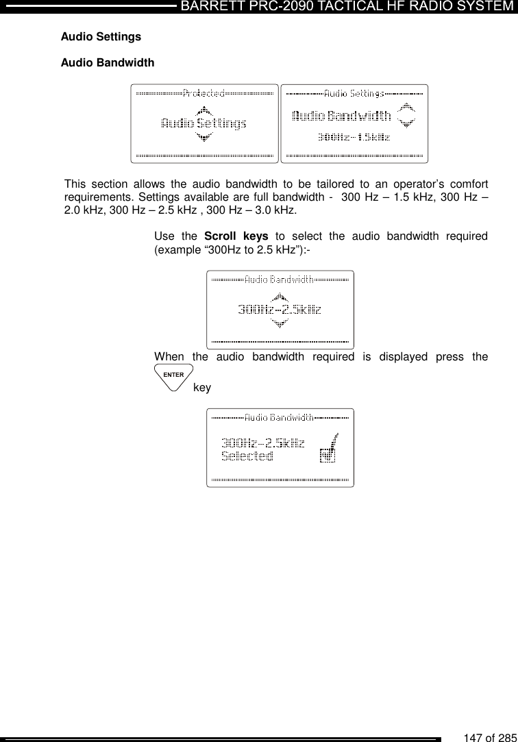          147 of 285               Audio Settings  Audio Bandwidth    This  section  allows  the  audio  bandwidth  to  be  tailored  to  an  operator’s  comfort requirements. Settings available are full bandwidth -  300 Hz – 1.5 kHz, 300 Hz – 2.0 kHz, 300 Hz – 2.5 kHz , 300 Hz – 3.0 kHz.  Use  the  Scroll  keys  to  select  the  audio  bandwidth  required (example “300Hz to 2.5 kHz”):-     When  the  audio  bandwidth  required  is  displayed  press  the key      