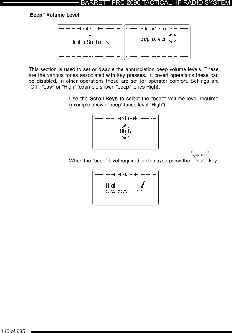   148 of 285          “Beep” Volume Level    This section is used to set or disable the annunciation beep volume levels. These are the various tones associated with key presses. In covert operations these can be  disabled,  in  other  operations  these  are  set  for  operator  comfort.  Settings  are “Off”, “Low” or “High” (example shown “beep” tones High):-  Use the Scroll  keys to select the  “beep”  volume level required (example shown “beep” tones level “High”):-     When the “beep” level required is displayed press the  key      