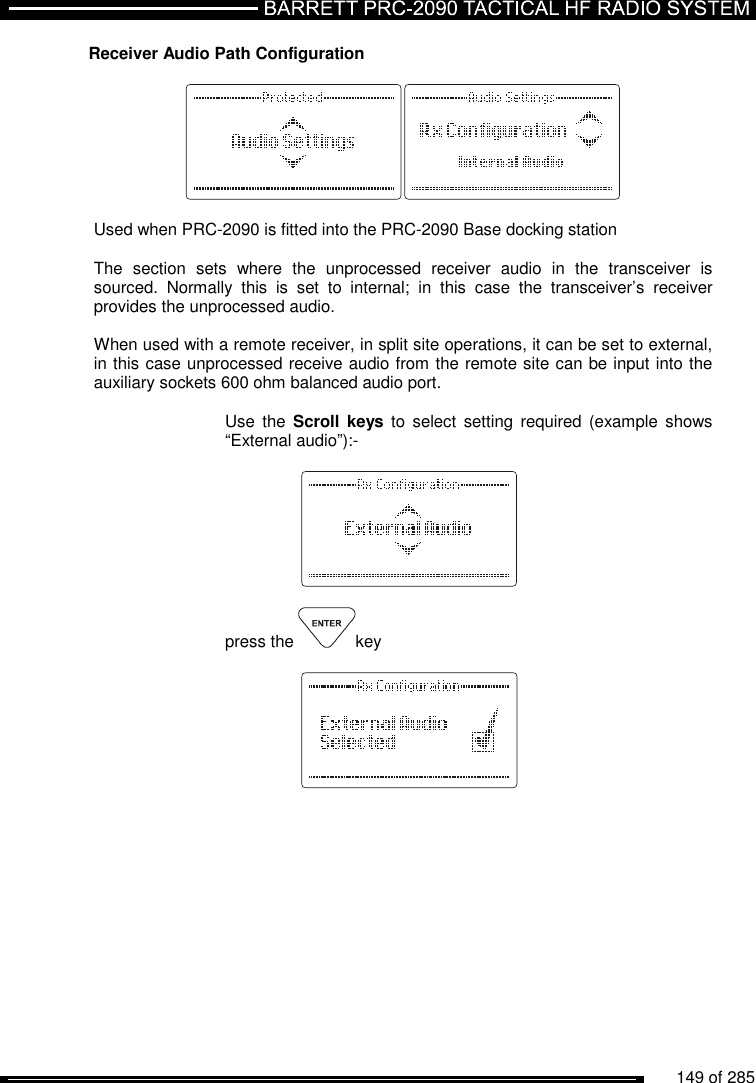          149 of 285               Receiver Audio Path Configuration    Used when PRC-2090 is fitted into the PRC-2090 Base docking station  The  section  sets  where  the  unprocessed  receiver  audio  in  the  transceiver  is sourced.  Normally  this  is  set  to  internal;  in  this  case  the  transceiver’s  receiver provides the unprocessed audio.  When used with a remote receiver, in split site operations, it can be set to external, in this case unprocessed receive audio from the remote site can be input into the auxiliary sockets 600 ohm balanced audio port.   Use  the  Scroll keys  to  select  setting  required (example shows “External audio”):-      press the  key     
