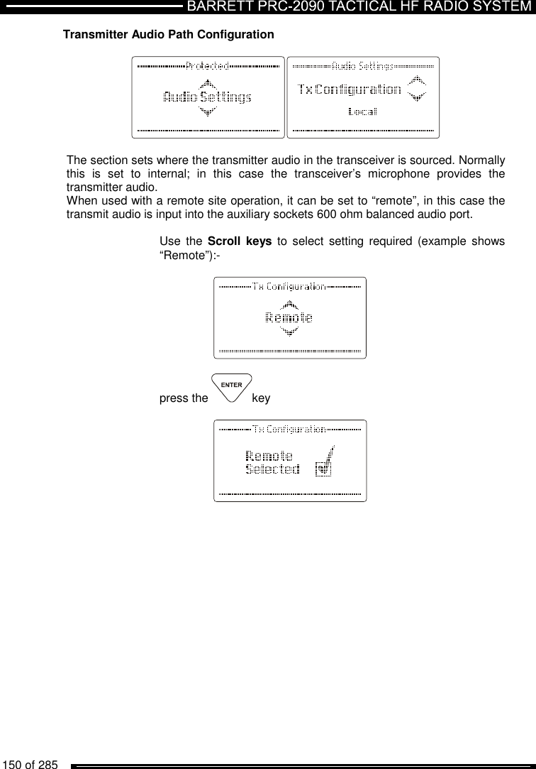   150 of 285          Transmitter Audio Path Configuration    The section sets where the transmitter audio in the transceiver is sourced. Normally this  is  set  to  internal;  in  this  case  the  transceiver’s  microphone  provides  the transmitter audio. When used with a remote site operation, it can be set to “remote”, in this case the transmit audio is input into the auxiliary sockets 600 ohm balanced audio port.   Use  the  Scroll keys  to  select  setting  required (example shows “Remote”):-      press the  key        