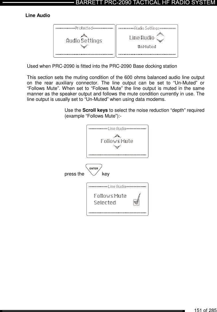          151 of 285               Line Audio    Used when PRC-2090 is fitted into the PRC-2090 Base docking station  This section sets the muting condition of the 600 ohms balanced audio line output on  the  rear  auxiliary  connector.  The  line  output  can  be  set  to  “Un-Muted”  or “Follows Mute”. When set to “Follows Mute” the line output is muted in the same manner as the speaker output and follows the mute condition currently in use. The line output is usually set to “Un-Muted” when using data modems.   Use the Scroll keys to select the noise reduction “depth” required (example “Follows Mute”):-        press the  key       