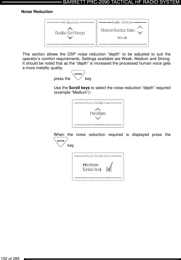   152 of 285          Noise Reduction     This  section  allows  the  DSP  noise  reduction  “depth”  to  be  adjusted  to  suit  the operator’s comfort requirements. Settings available are Weak, Medium and Strong. It should be noted that as the “depth” is increased the processed human voice gets a more metallic quality. press the  key  Use the Scroll keys to select the noise reduction “depth” required (example “Medium”):-         When  the  noise  reduction  required  is  displayed  press  the key       
