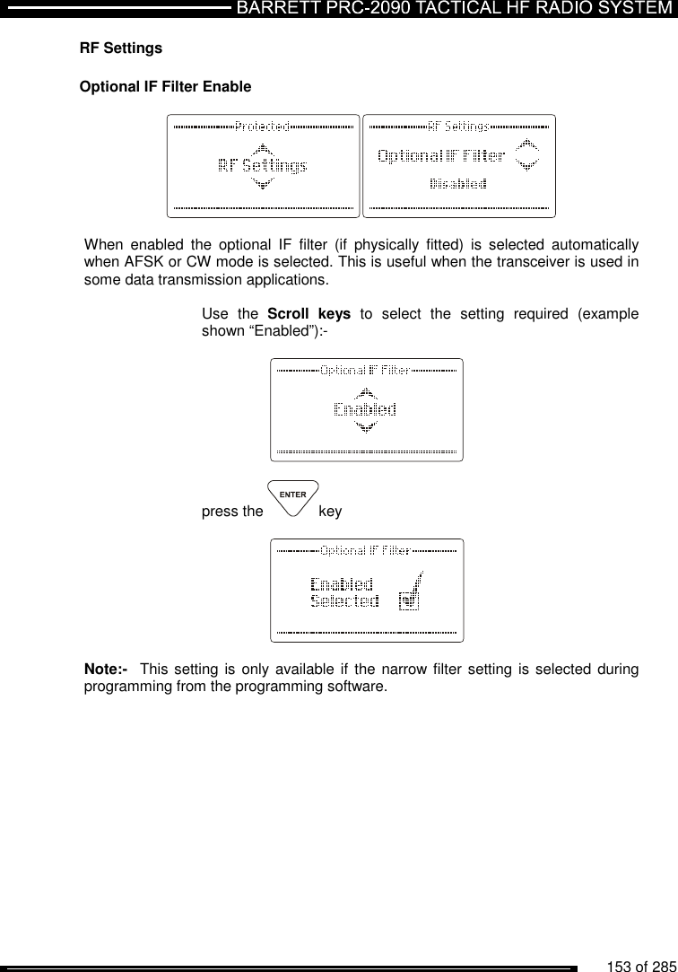          153 of 285               RF Settings  Optional IF Filter Enable    When  enabled  the  optional  IF  filter  (if  physically  fitted)  is  selected  automatically when AFSK or CW mode is selected. This is useful when the transceiver is used in some data transmission applications.  Use  the  Scroll  keys  to  select  the  setting  required  (example shown “Enabled”):-      press the  key       Note:-  This setting is only available if  the narrow filter setting is selected during programming from the programming software. 