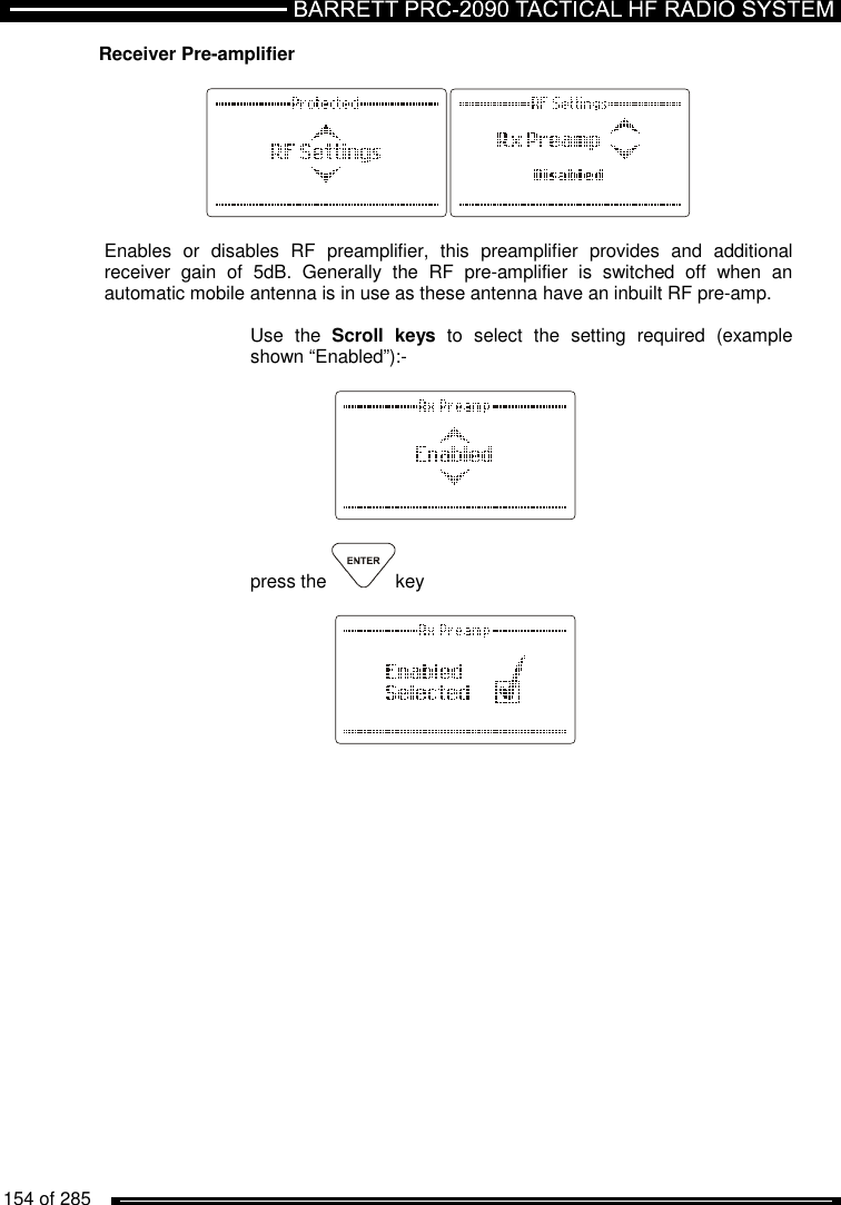   154 of 285          Receiver Pre-amplifier     Enables  or  disables  RF  preamplifier,  this  preamplifier  provides  and  additional receiver  gain  of  5dB.  Generally  the  RF  pre-amplifier  is  switched  off  when  an automatic mobile antenna is in use as these antenna have an inbuilt RF pre-amp.   Use  the  Scroll  keys  to  select  the  setting  required  (example shown “Enabled”):-      press the  key        