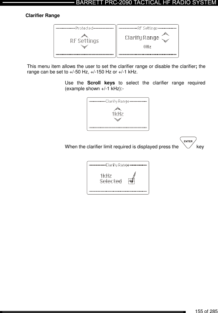          155 of 285               Clarifier Range    This menu item allows the user to set the clarifier range or disable the clarifier; the range can be set to +/-50 Hz, +/-150 Hz or +/-1 kHz.  Use  the  Scroll  keys  to  select  the  clarifier  range  required (example shown +/-1 kHz):-      When the clarifier limit required is displayed press the  key       