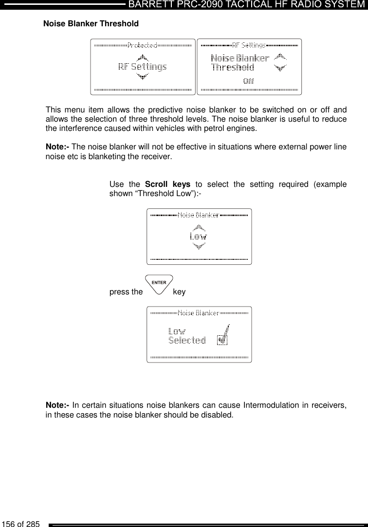   156 of 285          Noise Blanker Threshold    This menu item  allows  the predictive  noise  blanker to  be switched on or off and allows the selection of three threshold levels. The noise blanker is useful to reduce the interference caused within vehicles with petrol engines.  Note:- The noise blanker will not be effective in situations where external power line noise etc is blanketing the receiver.   Use  the  Scroll  keys  to  select  the  setting  required  (example shown “Threshold Low”):-      press the  key         Note:- In certain situations noise blankers can cause Intermodulation in receivers, in these cases the noise blanker should be disabled.    