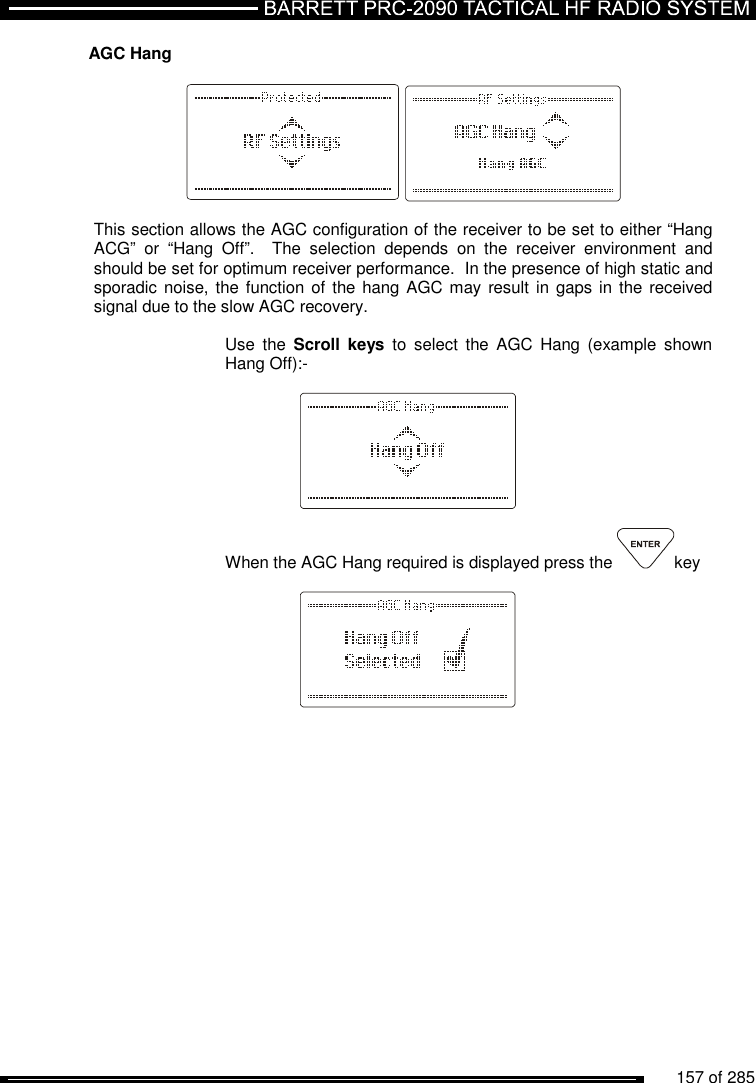          157 of 285               AGC Hang      This section allows the AGC configuration of the receiver to be set to either “Hang ACG”  or  “Hang  Off”.    The  selection  depends  on  the  receiver  environment  and should be set for optimum receiver performance.  In the presence of high static and sporadic noise, the  function of the hang AGC may  result in gaps in  the received signal due to the slow AGC recovery.    Use  the  Scroll  keys  to  select  the  AGC  Hang  (example  shown Hang Off):-      When the AGC Hang required is displayed press the  key       