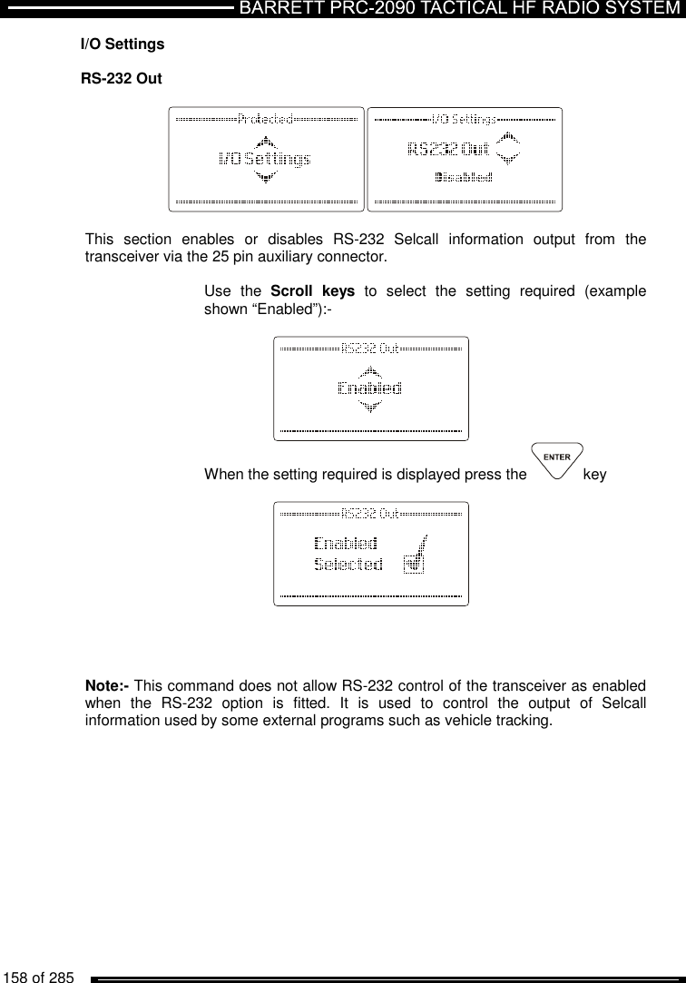   158 of 285          I/O Settings  RS-232 Out    This  section  enables  or  disables  RS-232  Selcall  information  output  from  the transceiver via the 25 pin auxiliary connector.   Use  the  Scroll  keys  to  select  the  setting  required  (example shown “Enabled”):-     When the setting required is displayed press the  key         Note:- This command does not allow RS-232 control of the transceiver as enabled when  the  RS-232  option  is  fitted.  It  is  used  to  control  the  output  of  Selcall information used by some external programs such as vehicle tracking.  