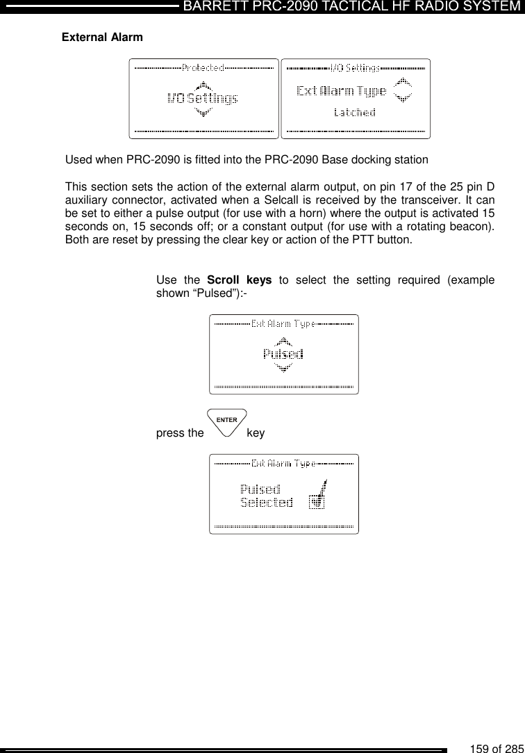          159 of 285               External Alarm    Used when PRC-2090 is fitted into the PRC-2090 Base docking station  This section sets the action of the external alarm output, on pin 17 of the 25 pin D auxiliary connector, activated when a Selcall is received by the transceiver. It can be set to either a pulse output (for use with a horn) where the output is activated 15 seconds on, 15 seconds off; or a constant output (for use with a rotating beacon). Both are reset by pressing the clear key or action of the PTT button.   Use  the  Scroll  keys  to  select  the  setting  required  (example shown “Pulsed”):-      press the  key       