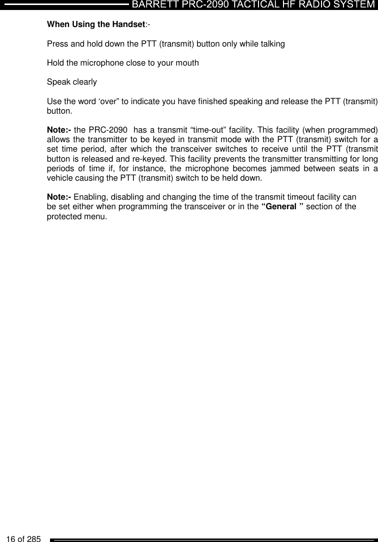   16 of 285          When Using the Handset:-  Press and hold down the PTT (transmit) button only while talking  Hold the microphone close to your mouth  Speak clearly   Use the word ‘over” to indicate you have finished speaking and release the PTT (transmit) button.   Note:- the PRC-2090  has a transmit “time-out” facility. This facility (when programmed) allows the transmitter to be keyed in transmit mode with the PTT (transmit) switch for a set  time period,  after which the transceiver  switches  to receive  until the PTT (transmit button is released and re-keyed. This facility prevents the transmitter transmitting for long periods  of  time  if,  for  instance,  the  microphone  becomes  jammed  between  seats  in  a vehicle causing the PTT (transmit) switch to be held down.   Note:- Enabling, disabling and changing the time of the transmit timeout facility can be set either when programming the transceiver or in the “General ” section of the protected menu.  