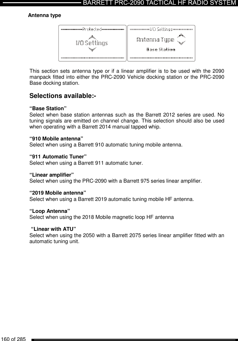   160 of 285          Antenna type    This section sets antenna type or if a linear amplifier is to be used with the 2090 manpack fitted into either the PRC-2090 Vehicle docking station or the PRC-2090 Base docking station.  Selections available:-  “Base Station” Select when base station antennas such as the Barrett 2012 series are used. No tuning signals are emitted on channel change. This selection should also be used when operating with a Barrett 2014 manual tapped whip.  “910 Mobile antenna” Select when using a Barrett 910 automatic tuning mobile antenna.  “911 Automatic Tuner”  Select when using a Barrett 911 automatic tuner.  “Linear amplifier” Select when using the PRC-2090 with a Barrett 975 series linear amplifier.  “2019 Mobile antenna” Select when using a Barrett 2019 automatic tuning mobile HF antenna.  “Loop Antenna” Select when using the 2018 Mobile magnetic loop HF antenna   “Linear with ATU” Select when using the 2050 with a Barrett 2075 series linear amplifier fitted with an automatic tuning unit.  