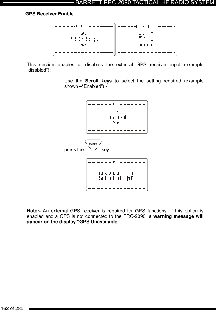   162 of 285          GPS Receiver Enable    This  section  enables  or  disables  the  external  GPS  receiver  input  (example “disabled”):-   Use  the  Scroll  keys  to  select  the  setting  required  (example shown –“Enabled”):-       press the  key        Note:-  An  external  GPS  receiver  is  required  for  GPS  functions.  If  this  option  is enabled and a GPS is not connected to the PRC-2090  a warning message will appear on the display “GPS Unavailable” 