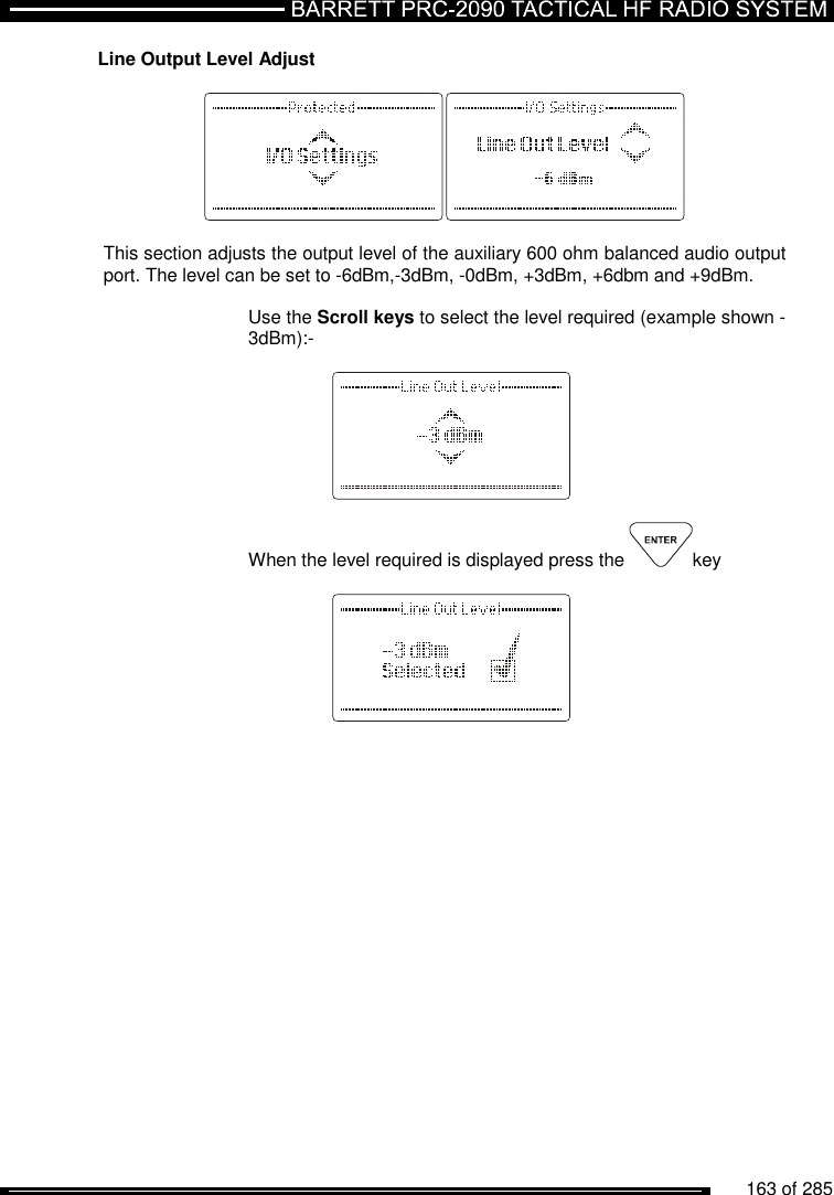         163 of 285               Line Output Level Adjust    This section adjusts the output level of the auxiliary 600 ohm balanced audio output port. The level can be set to -6dBm,-3dBm, -0dBm, +3dBm, +6dbm and +9dBm.  Use the Scroll keys to select the level required (example shown -3dBm):-      When the level required is displayed press the  key      