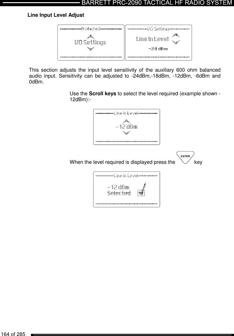   164 of 285          Line Input Level Adjust    This  section adjusts  the  input  level  sensitivity  of  the  auxiliary  600  ohm  balanced audio  input.  Sensitivity can  be  adjusted to  -24dBm,-18dBm,  -12dBm,  -6dBm  and 0dBm.  Use the Scroll keys to select the level required (example shown -12dBm):-      When the level required is displayed press the  key       