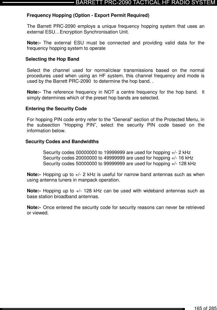          165 of 285                Frequency Hopping (Option - Export Permit Required)  The Barrett PRC-2090 employs a unique frequency hopping system that uses an external ESU…Encryption Synchronisation Unit.   Note:-  The  external  ESU  must  be  connected  and  providing  valid  data  for  the frequency hopping system to operate  Selecting the Hop Band  Select  the  channel  used  for  normal/clear  transmissions  based  on  the  normal procedures used when using an HF system, this channel frequency and mode is used by the Barrett PRC-2090  to determine the hop band. .  Note:-  The reference frequency in  NOT a centre frequency for  the hop band.   It simply determines which of the preset hop bands are selected.  Entering the Security Code  For hopping PIN code entry refer to the “General” section of the Protected Menu, in the  subsection  “Hopping  PIN”,  select  the  security  PIN  code  based  on  the information below.  Security Codes and Bandwidths    Security codes 00000000 to 19999999 are used for hopping +/- 2 kHz   Security codes 20000000 to 49999999 are used for hopping +/- 16 kHz   Security codes 50000000 to 99999999 are used for hopping +/- 128 kHz   Note:-  Hopping up to +/- 2 kHz is useful for narrow band antennas such as when using antenna tuners in manpack operation.  Note:-  Hopping up to +/- 128 kHz can be used with wideband antennas such as base station broadband antennas.  Note:-  Once entered the security code for security reasons can never be retrieved or viewed.  