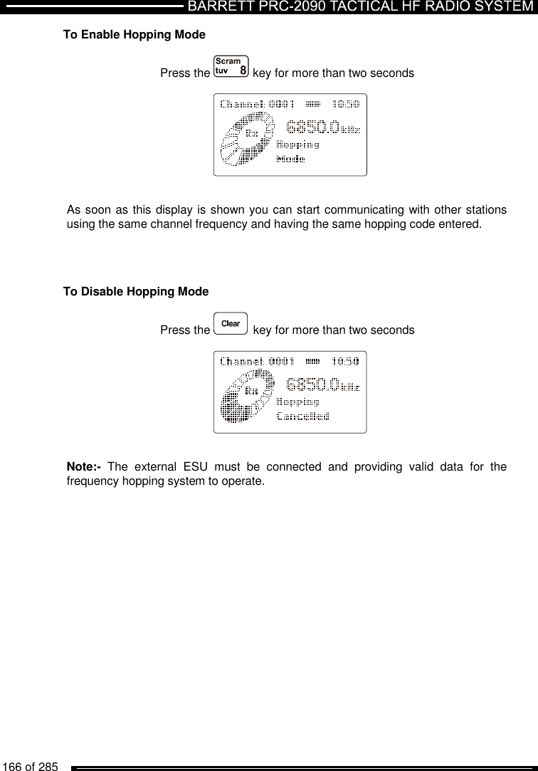  166 of 285          To Enable Hopping Mode  Press the  key for more than two seconds       As soon as this display is shown you can start communicating with other stations using the same channel frequency and having the same hopping code entered.     To Disable Hopping Mode  Press the  key for more than two seconds       Note:-  The  external  ESU  must  be  connected  and  providing  valid  data  for  the frequency hopping system to operate. 