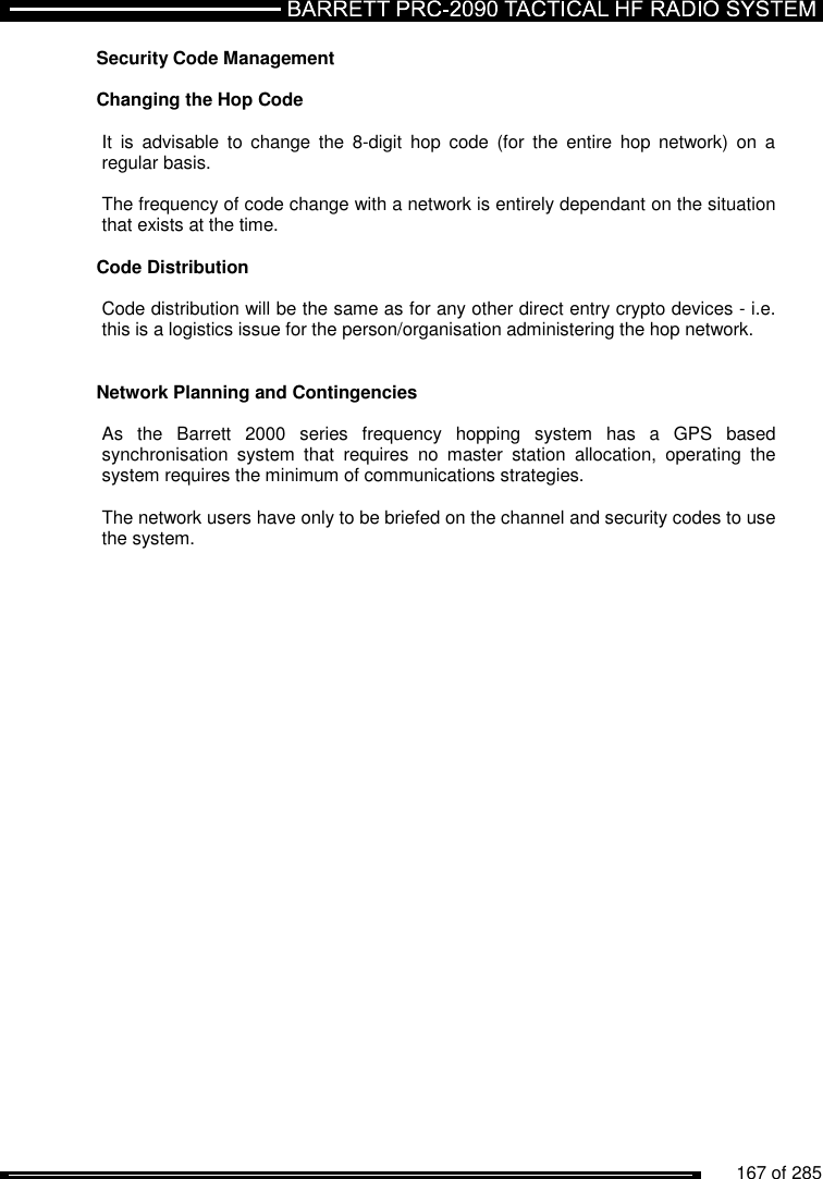          167 of 285               Security Code Management  Changing the Hop Code  It  is  advisable  to  change  the  8-digit  hop  code  (for  the  entire  hop  network)  on  a regular basis.  The frequency of code change with a network is entirely dependant on the situation that exists at the time.  Code Distribution  Code distribution will be the same as for any other direct entry crypto devices - i.e. this is a logistics issue for the person/organisation administering the hop network.    Network Planning and Contingencies  As  the  Barrett  2000  series  frequency  hopping  system  has  a  GPS  based synchronisation  system  that  requires  no  master  station  allocation,  operating  the system requires the minimum of communications strategies.   The network users have only to be briefed on the channel and security codes to use the system.  