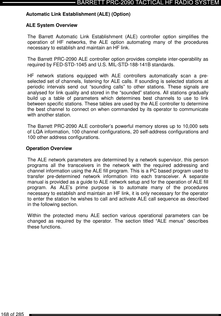   168 of 285          Automatic Link Establishment (ALE) (Option)  ALE System Overview   The  Barrett  Automatic  Link  Establishment  (ALE)  controller  option  simplifies  the operation  of  HF  networks,  the  ALE  option  automating  many  of  the  procedures necessary to establish and maintain an HF link.  The Barrett PRC-2090 ALE controller option provides complete inter-operability as required by FED-STD-1045 and U.S. MIL-STD-188-141B standards.   HF  network  stations  equipped  with  ALE  controllers  automatically  scan  a  pre-selected set of channels, listening for ALE calls. If sounding is selected stations at periodic  intervals  send  out  “sounding  calls”  to  other  stations.  These  signals  are analysed for link quality and stored in the “sounded” stations. All stations gradually build  up  a  table  of  parameters  which  determines  best  channels  to  use  to  link between specific stations. These tables are used by the ALE controller to determine the best channel to connect on when commanded by its operator to communicate with another station.   The Barrett PRC-2090 ALE controller’s powerful memory stores up to 10,000 sets of LQA information, 100 channel configurations, 20 self-address configurations and 100 other address configurations.    Operation Overview   The ALE network parameters are determined by a network supervisor, this person programs  all  the  transceivers  in  the  network  with  the  required  addressing  and channel information using the ALE fill program. This is a PC based program used to transfer  pre-determined  network  information  into  each  transceiver.  A  separate manual is provided as a guide to ALE network setup and for the operation of ALE fill program.  As  ALE’s  prime  purpose  is  to  automate  many  of  the  procedures necessary to establish and maintain an HF link, it is only necessary for the operator to enter the station he wishes to call and activate ALE call sequence as described in the following section.   Within  the  protected  menu  ALE  section  various  operational  parameters  can  be changed  as  required  by  the  operator.  The  section  titled  “ALE  menus”  describes these functions.   