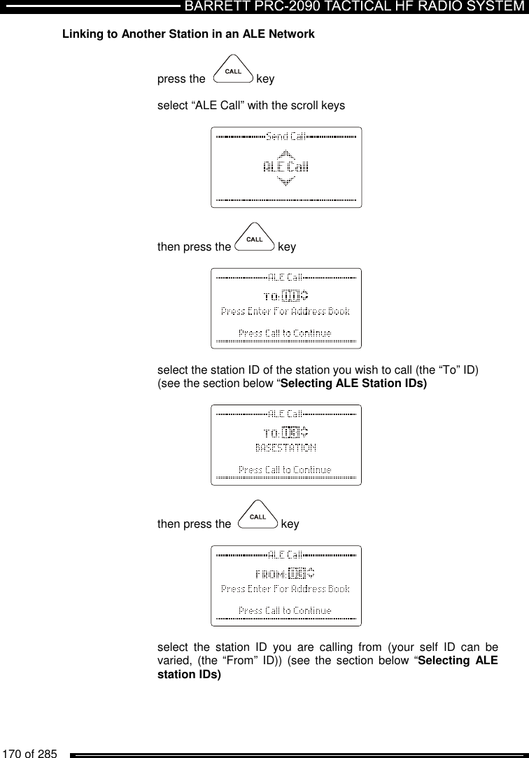   170 of 285          Linking to Another Station in an ALE Network   press the    key  select “ALE Call” with the scroll keys      then press the   key      select the station ID of the station you wish to call (the “To” ID)  (see the section below “Selecting ALE Station IDs)      then press the    key      select  the  station  ID  you  are  calling  from  (your  self  ID  can  be varied, (the  “From” ID)) (see  the section below  “Selecting ALE station IDs)   